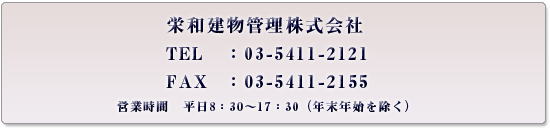 栄和建物管理株式会社
TEL：03-5411-2121
FAX：03-5411-2155
営業時間　平日08：30～17：30（年末年始を除く）