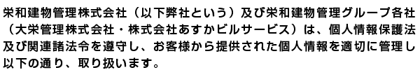 栄和建物管理株式会社（以下弊社という。）及び栄和建物管理グループ
各社（大栄管理株式会社・株式会社あすかビスサービス）は、個人情報保
護法及び関連諸法令を遵守し、お客様から提供された個人情報を適切に管
理し、以下の通り、取扱います。