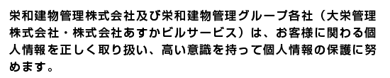 栄和建物管理株式会社及び栄和建物管理グループ各社
（大栄管理株式会社・株式会社あすかビルサービス）は、お客様
に関わる個人情報を正しく取り扱い、高い意識を持って個人情報
の保護に努めます。