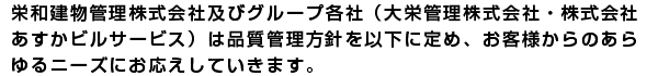 栄和建物管理株式会社及びグループ各社（大栄管理株式会社・株式会社
あすかビルサービス）は品質管理方針をいかに定め、お客様からのあら
ゆるニーズにお応えしていきます。