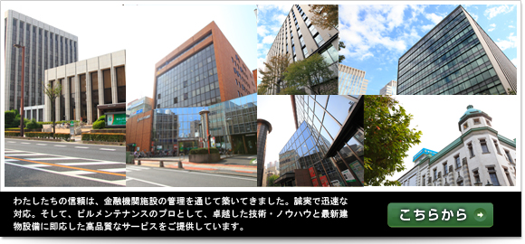 わたしたちの信頼は、金融機関施設の管理を通じて築いてきました。誠実で迅速な
対応。そして、ビルメンテナンスのプロとして、卓越した技術・ノウハウと最新建
物設備に即応した高品質なサービスをご提供しています。