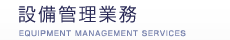 設備管理業務
EQUIPMENT MANAGEMENT SERVICES