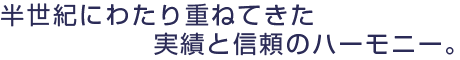 半世紀にわたり重ねてきた
実績と信頼のハーモニー。